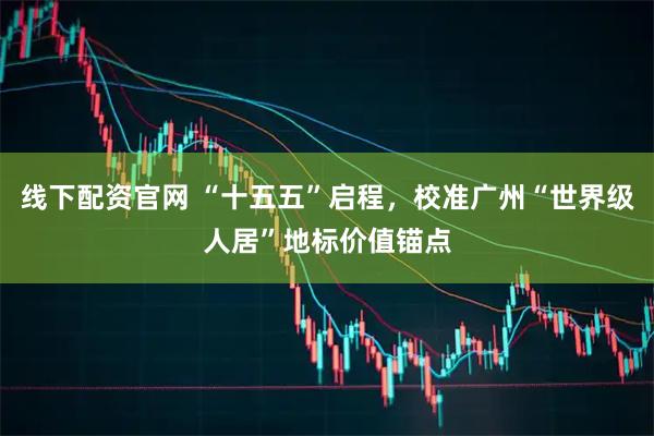 线下配资官网 “十五五”启程，校准广州“世界级人居”地标价值锚点