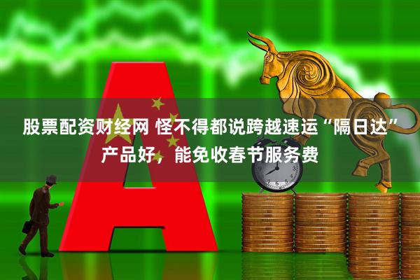 股票配资财经网 怪不得都说跨越速运“隔日达”产品好，能免收春节服务费