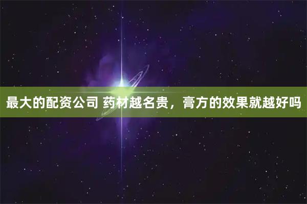 最大的配资公司 药材越名贵，膏方的效果就越好吗