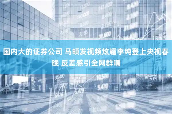 国内大的证券公司 马頔发视频炫耀李纯登上央视春晚 反差感引全网群嘲