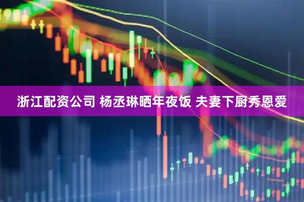 浙江配资公司 杨丞琳晒年夜饭 夫妻下厨秀恩爱