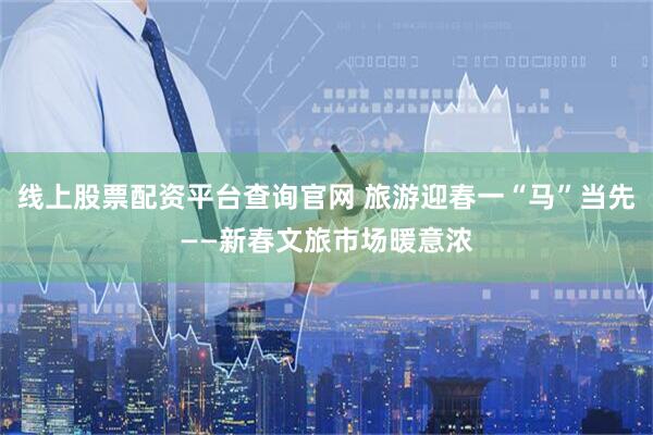 线上股票配资平台查询官网 旅游迎春一“马”当先——新春文旅市场暖意浓