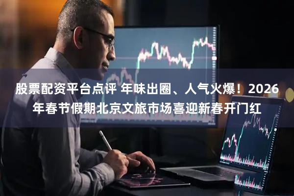 股票配资平台点评 年味出圈、人气火爆！2026年春节假期北京文旅市场喜迎新春开门红