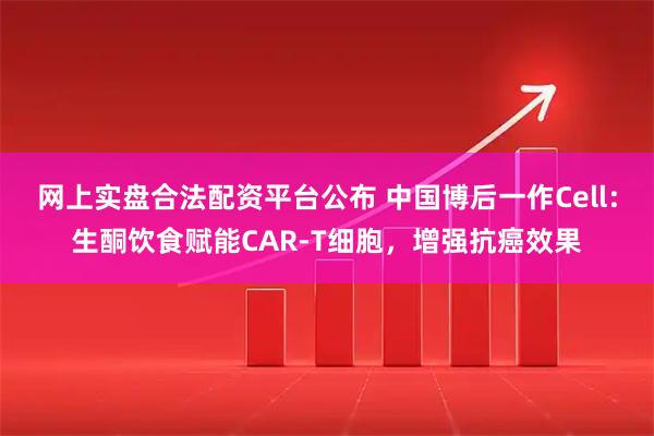 网上实盘合法配资平台公布 中国博后一作Cell：生酮饮食赋能CAR-T细胞，增强抗癌效果