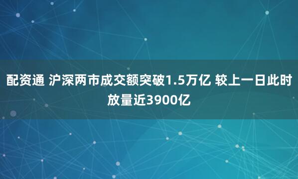 配资通 沪深两市成交额突破1.5万亿 较上一日此时放量近3900亿