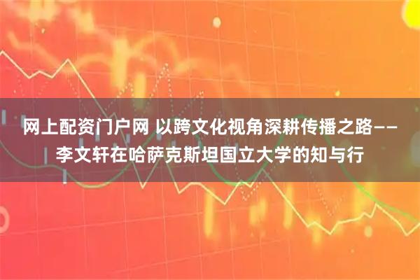 网上配资门户网 以跨文化视角深耕传播之路——李文轩在哈萨克斯坦国立大学的知与行