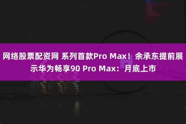 网络股票配资网 系列首款Pro Max！余承东提前展示华为畅享90 Pro Max：月底上市