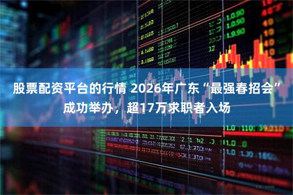 股票配资平台的行情 2026年广东“最强春招会”成功举办，超17万求职者入场