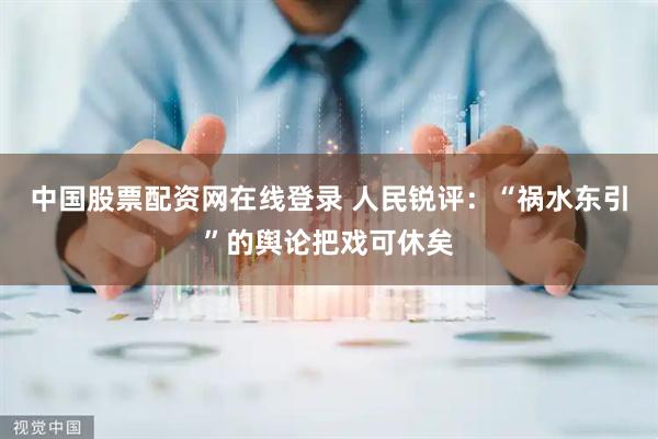 中国股票配资网在线登录 人民锐评：“祸水东引”的舆论把戏可休矣