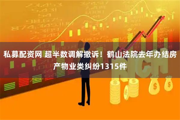 私募配资网 超半数调解撤诉！鹤山法院去年办结房产物业类纠纷1315件