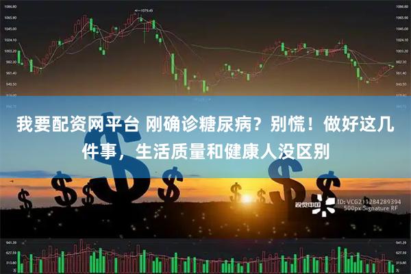 我要配资网平台 刚确诊糖尿病？别慌！做好这几件事，生活质量和健康人没区别