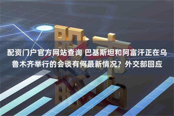 配资门户官方网站查询 巴基斯坦和阿富汗正在乌鲁木齐举行的会谈有何最新情况？外交部回应