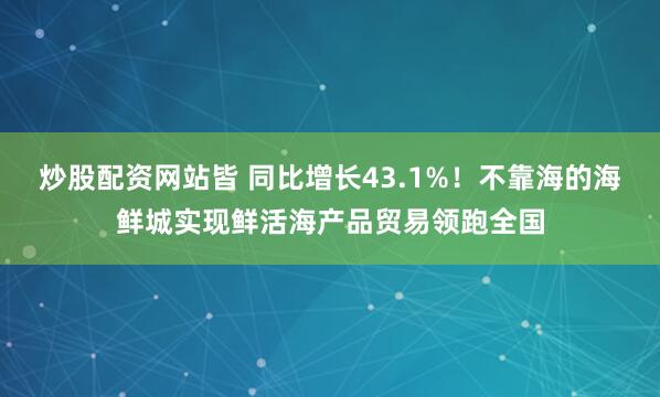 炒股配资网站皆 同比增长43.1%！不靠海的海鲜城实现鲜活海产品贸易领跑全国