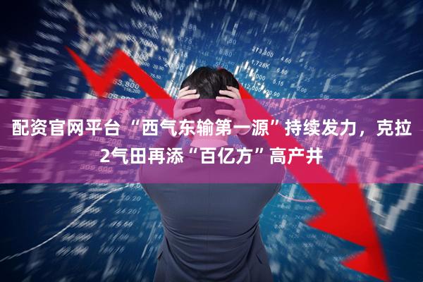 配资官网平台 “西气东输第一源”持续发力，克拉2气田再添“百亿方”高产井