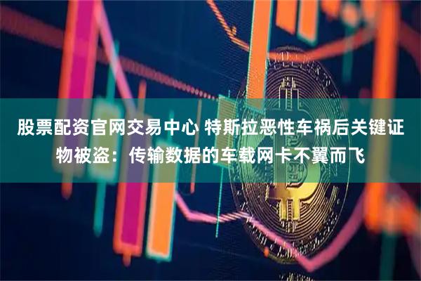 股票配资官网交易中心 特斯拉恶性车祸后关键证物被盗：传输数据的车载网卡不翼而飞