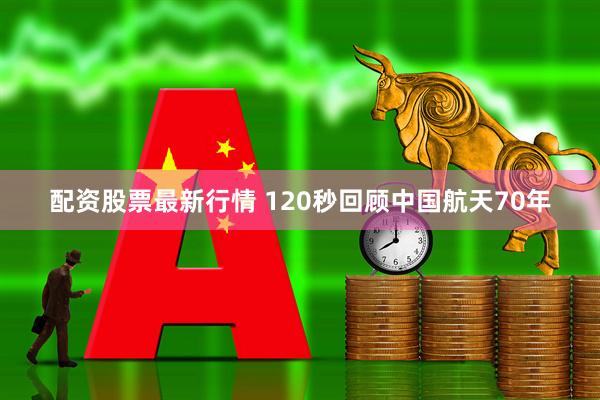 配资股票最新行情 120秒回顾中国航天70年