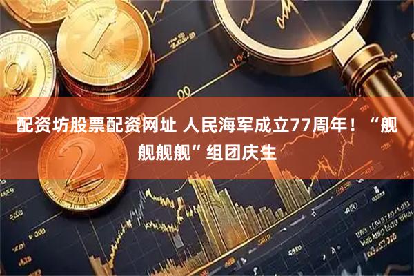 配资坊股票配资网址 人民海军成立77周年！“舰舰舰舰”组团庆生