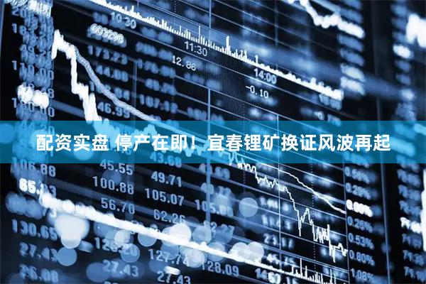 配资实盘 停产在即！宜春锂矿换证风波再起