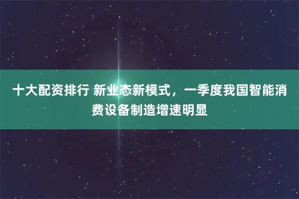 十大配资排行 新业态新模式，一季度我国智能消费设备制造增速明显