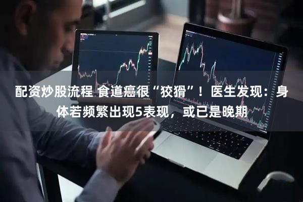 配资炒股流程 食道癌很“狡猾”！医生发现：身体若频繁出现5表现，或已是晚期