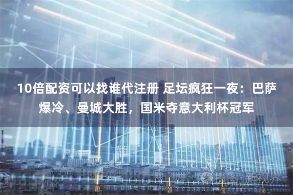 10倍配资可以找谁代注册 足坛疯狂一夜：巴萨爆冷、曼城大胜，国米夺意大利杯冠军