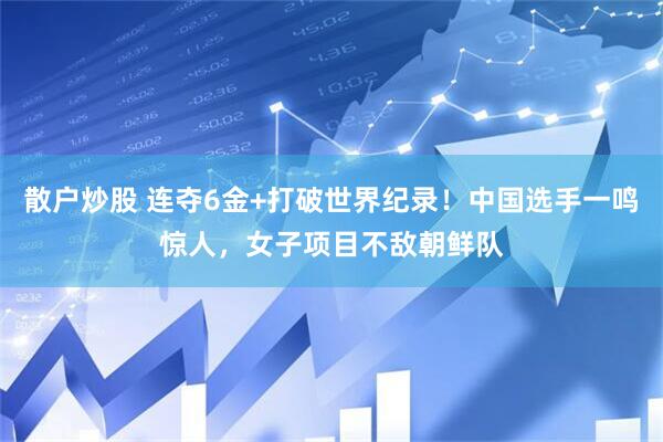 散户炒股 连夺6金+打破世界纪录！中国选手一鸣惊人，女子项目不敌朝鲜队