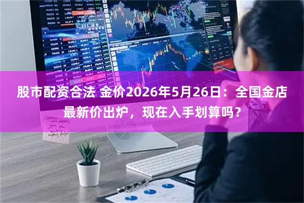 股市配资合法 金价2026年5月26日：全国金店最新价出炉，现在入手划算吗？