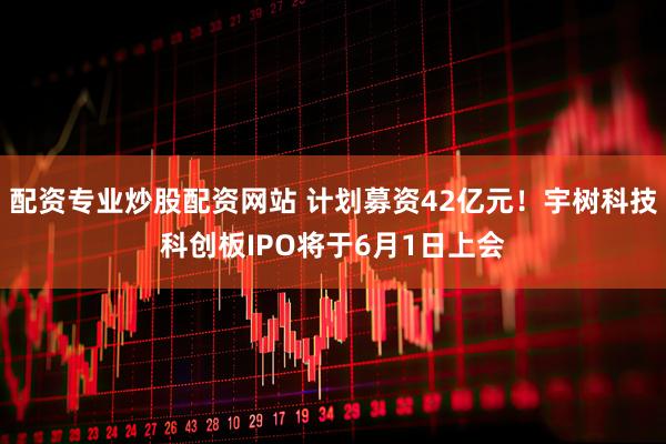 配资专业炒股配资网站 计划募资42亿元！宇树科技科创板IPO将于6月1日上会