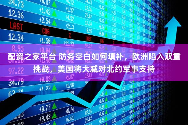 配资之家平台 防务空白如何填补，欧洲陷入双重挑战，美国将大减对北约军事支持