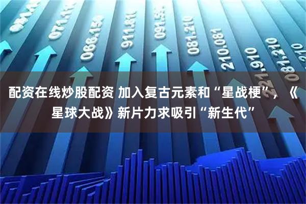 配资在线炒股配资 加入复古元素和“星战梗”，《星球大战》新片力求吸引“新生代”