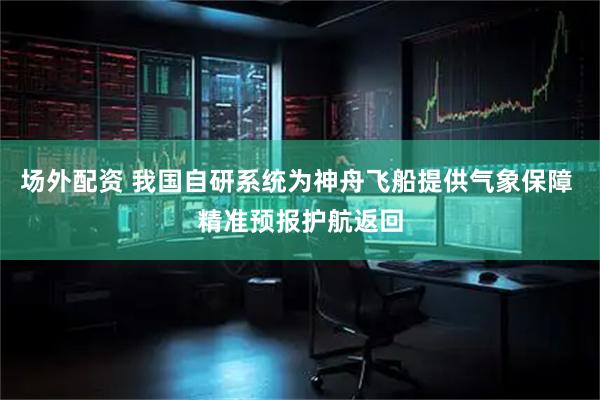 场外配资 我国自研系统为神舟飞船提供气象保障 精准预报护航返回