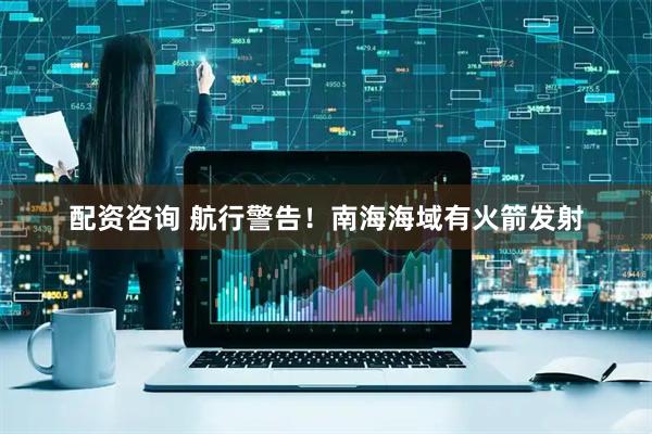 配资咨询 航行警告！南海海域有火箭发射