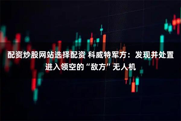 配资炒股网站选择配资 科威特军方：发现并处置进入领空的“敌方”无人机