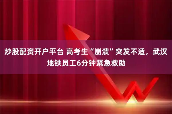 炒股配资开户平台 高考生“崩溃”突发不适，武汉地铁员工6分钟紧急救助