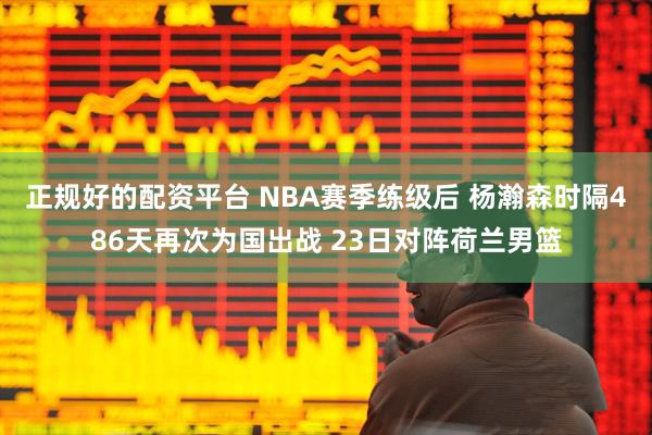 正规好的配资平台 NBA赛季练级后 杨瀚森时隔486天再次为国出战 23日对阵荷兰男篮
