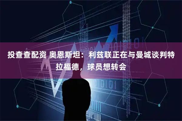 投查查配资 奥恩斯坦：利兹联正在与曼城谈判特拉福德，球员想转会