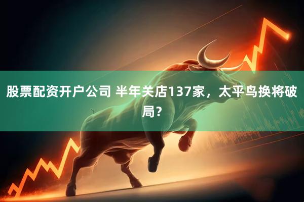 股票配资开户公司 半年关店137家，太平鸟换将破局？