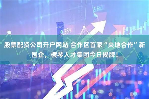 股票配资公司开户网站 合作区首家“央地合作”新国企，横琴人才集团今日揭牌！