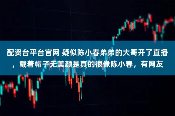 配资台平台官网 疑似陈小春弟弟的大哥开了直播，戴着帽子无美颜是真的很像陈小春，有网友